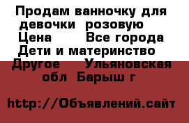 Продам ванночку для девочки (розовую). › Цена ­ 1 - Все города Дети и материнство » Другое   . Ульяновская обл.,Барыш г.